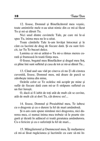 18                                                Traian Dorz

      12. Iisuse, Domnul şi Binefăcătorul meu veşnic,
toate amintirile mele n-au uitat nimic din ce mi-ai făcut
Tu şi mi-ai dăruit Tu.
      Nici unul dintre cuvintele Tale, pe care mi le-ai
spus Tu, inima mea nu le-a uitat.
      Toate cântările Tale le-am învă at întocmai şi le
cânt cu lacrimi de drag de fiecare dată. Şi eu sunt feri-
cit, iar Tu Te bucuri dulce.
      Lumina ce mi-ai arătat-o Tu mi-a rămas mereu cu-
rată şi frumoasă în toată fiin a mea.
      O Iisuse, bogatul meu Binefăcător şi dragul meu So ,
ce pline îmi sunt sufletul şi casa de tot ce mi-ai dăruit Tu...

     13. Când aud sau văd pe cineva că nu- i dă cinstea
cuvenită, Iisuse, Domnul meu, mă doare de parcă se
zdrobeşte inima din mine,
     Ocările celor ce Te ocărăsc mă acopăr pe mine şi
sufăr de fiecare dată cum mi-ar fi străpuns sufletul cu
un fier înroşit.
     O, dacă ai fi iubit de to i atât de mult cât se cuvine,
atât de mult cât ai dori Tu, cât doresc eu!...

    14. Iisuse, Domnul şi Preaiubitul meu, Te iubesc
cu o dragoste şi cu o durere la fel de mari amândouă.
    Şi n-am cum spune nimănui nici dragostea, nici du-
rerea mea, ci numai inima mea trebuie să le poarte sin-
gură şi tăcută în adâncul ei toată greutatea amândurora.
Cu o fericire şi cu o suferin ă la fel de mari...

    15. Mângâietorul şi Dumnezeul meu, Î i mul umesc
că mi-ai lăsat rugăciunea şi lacrimile cu care să-mi în-
 