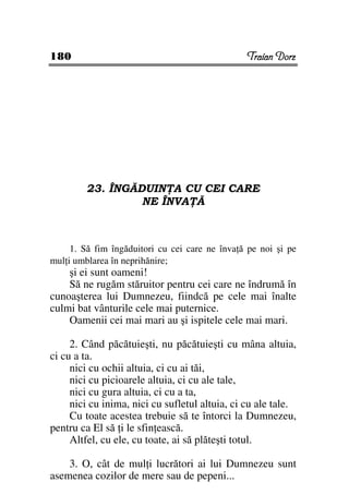180                                             Traian Dorz




        23. ÎNGĂDUIN A CU CEI CARE
                 NE ÎNVA Ă



     1. Să fim îngăduitori cu cei care ne înva ă pe noi şi pe
mul i umblarea în neprihănire;
    şi ei sunt oameni!
    Să ne rugăm stăruitor pentru cei care ne îndrumă în
cunoaşterea lui Dumnezeu, fiindcă pe cele mai înalte
culmi bat vânturile cele mai puternice.
    Oamenii cei mai mari au şi ispitele cele mai mari.

     2. Când păcătuieşti, nu păcătuieşti cu mâna altuia,
ci cu a ta.
     nici cu ochii altuia, ci cu ai tăi,
     nici cu picioarele altuia, ci cu ale tale,
     nici cu gura altuia, ci cu a ta,
     nici cu inima, nici cu sufletul altuia, ci cu ale tale.
     Cu toate acestea trebuie să te întorci la Dumnezeu,
pentru ca El să i le sfin ească.
     Altfel, cu ele, cu toate, ai să plăteşti totul.

    3. O, cât de mul i lucrători ai lui Dumnezeu sunt
asemenea cozilor de mere sau de pepeni...
 
