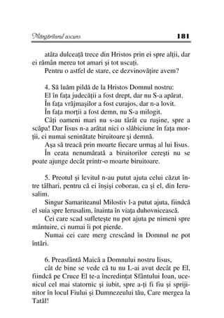 Mărgăritarul ascuns                                    181

     atâta dulcea ă trece din Hristos prin ei spre al ii, dar
ei rămân mereu tot amari şi tot usca i.
     Pentru o astfel de stare, ce dezvinovă ire avem?

      4. Să luăm pildă de la Hristos Domnul nostru:
      El în fa a judecă ii a fost drept, dar nu S-a apărat.
      În fa a vrăjmaşilor a fost curajos, dar n-a lovit.
      În fa a mor ii a fost demn, nu S-a milogit.
      Câ i oameni mari nu s-au târât cu ruşine, spre a
scăpa! Dar Iisus n-a arătat nici o slăbiciune în fa a mor-
 ii, ci numai seninătate biruitoare şi demnă.
      Aşa să treacă prin moarte fiecare urmaş al lui Iisus.
      În ceata nenumărată a biruitorilor cereşti nu se
poate ajunge decât printr-o moarte biruitoare.

     5. Preotul şi levitul n-au putut ajuta celui căzut în-
tre tâlhari, pentru că ei înşişi coborau, ca şi el, din Ieru-
salim.
     Singur Samariteanul Milostiv l-a putut ajuta, fiindcă
el suia spre Ierusalim, înainta în via a duhovnicească.
     Cei care scad sufleteşte nu pot ajuta pe nimeni spre
mântuire, ci numai îi pot pierde.
     Numai cei care merg crescând în Domnul ne pot
întări.

     6. Preasfântă Maică a Domnului nostru Iisus,
     cât de bine se vede că tu nu L-ai avut decât pe El,
fiindcă pe Cruce El te-a încredin at Sfântului Ioan, uce-
nicul cel mai statornic şi iubit, spre a- i fi fiu şi spriji-
nitor în locul Fiului şi Dumnezeului tău, Care mergea la
Tatăl!
 