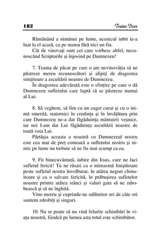 182                                          Traian Dorz

     Rămânând a nimănui pe lume, ucenicul iubit te-a
luat la el acasă, ca pe mama fără nici un fiu.
     Cât de vinova i sunt cei care vorbesc altfel, necu-
noscând Scripturile şi înjosind pe Dumnezeu!

    7. Teama de păcat pe care o are nevinovă ia să ne
păstreze mereu recunoscători şi alipi i de dragostea
sim itoare a ascultării noastre de Dumnezeu.
    În dragostea adevărată este o sfin ire pe care o dă
Dumnezeu sufletului care luptă să se păstreze numai
al Lui.

     8. Să veghem, să fim cu un cuget curat şi cu o ini-
mă smerită, statornici în credin a şi în învă ătura prin
care Dumnezeu ne-a dat făgăduin a mântuirii veşnice,
iar noi I-am dat Lui făgăduin a ascultării noastre de
toată voia Lui.
     Părtăşia aceasta a noastră cu Dumnezeul nostru
este cea mai de pre comoară a sufletului nostru şi ni-
mic pe lume nu trebuie să ne fie mai scump ca ea.

     9. Fii binecuvântată, iubire din Iisus, care ne faci
sufletul fericit! Tu ne răsari ca o mireasmă liniştitoare
peste sufletul nostru învolburat, în atâtea neguri chinu-
itoare şi ca o salvare fericită, în prăbuşirea sufletelor
noastre printre atâtea stânci şi valuri gata să ne zdro-
bească şi să ne înghită.
     Vino mereu şi cuprinde-ne odihnitor ori de câte ori
suntem zdrobi i şi singuri.

     10. Nu se poate să nu vină felurite schimbări în vi-
a a noastră, fiindcă pe lumea asta totul este schimbător.
 