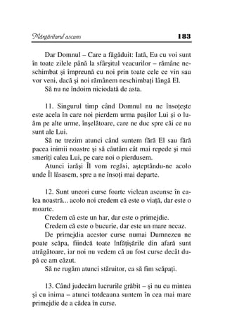 Mărgăritarul ascuns                                  183

     Dar Domnul – Care a făgăduit: Iată, Eu cu voi sunt
în toate zilele până la sfârşitul veacurilor – rămâne ne-
schimbat şi împreună cu noi prin toate cele ce vin sau
vor veni, dacă şi noi rămânem neschimba i lângă El.
     Să nu ne îndoim niciodată de asta.

     11. Singurul timp când Domnul nu ne înso eşte
este acela în care noi pierdem urma paşilor Lui şi o lu-
ăm pe alte urme, înşelătoare, care ne duc spre căi ce nu
sunt ale Lui.
     Să ne trezim atunci când suntem fără El sau fără
pacea inimii noastre şi să căutăm cât mai repede şi mai
smeri i calea Lui, pe care noi o pierdusem.
     Atunci iarăşi Îl vom regăsi, aşteptându-ne acolo
unde Îl lăsasem, spre a ne înso i mai departe.

     12. Sunt uneori curse foarte viclean ascunse în ca-
lea noastră... acolo noi credem că este o via ă, dar este o
moarte.
     Credem că este un har, dar este o primejdie.
     Credem că este o bucurie, dar este un mare necaz.
     De primejdia acestor curse numai Dumnezeu ne
poate scăpa, fiindcă toate înfă işările din afară sunt
atrăgătoare, iar noi nu vedem că au fost curse decât du-
pă ce am căzut.
     Să ne rugăm atunci stăruitor, ca să fim scăpa i.

     13. Când judecăm lucrurile grăbit – şi nu cu mintea
şi cu inima – atunci totdeauna suntem în cea mai mare
primejdie de a cădea în curse.
 