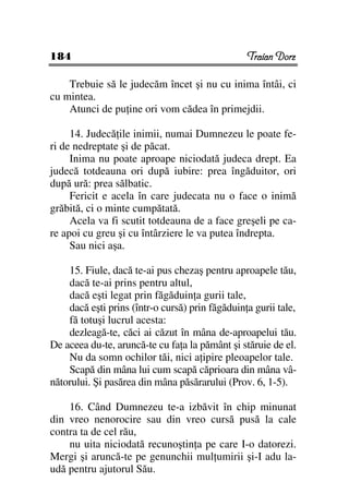 184                                              Traian Dorz

    Trebuie să le judecăm încet şi nu cu inima întâi, ci
cu mintea.
    Atunci de pu ine ori vom cădea în primejdii.

     14. Judecă ile inimii, numai Dumnezeu le poate fe-
ri de nedreptate şi de păcat.
     Inima nu poate aproape niciodată judeca drept. Ea
judecă totdeauna ori după iubire: prea îngăduitor, ori
după ură: prea sălbatic.
     Fericit e acela în care judecata nu o face o inimă
grăbită, ci o minte cumpătată.
     Acela va fi scutit totdeauna de a face greşeli pe ca-
re apoi cu greu şi cu întârziere le va putea îndrepta.
     Sau nici aşa.

    15. Fiule, dacă te-ai pus chezaş pentru aproapele tău,
    dacă te-ai prins pentru altul,
    dacă eşti legat prin făgăduin a gurii tale,
    dacă eşti prins (într-o cursă) prin făgăduin a gurii tale,
    fă totuşi lucrul acesta:
    dezleagă-te, căci ai căzut în mâna de-aproapelui tău.
De aceea du-te, aruncă-te cu fa a la pământ şi stăruie de el.
    Nu da somn ochilor tăi, nici a ipire pleoapelor tale.
    Scapă din mâna lui cum scapă căprioara din mâna vâ-
nătorului. Şi pasărea din mâna păsărarului (Prov. 6, 1-5).

    16. Când Dumnezeu te-a izbăvit în chip minunat
din vreo nenorocire sau din vreo cursă pusă la cale
contra ta de cel rău,
    nu uita niciodată recunoştin a pe care I-o datorezi.
Mergi şi aruncă-te pe genunchii mul umirii şi-I adu la-
udă pentru ajutorul Său.
 