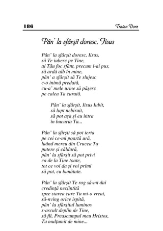186                                        Traian Dorz


      Pân’ la sfârşit doresc, Iisus
      Pân’ la sfârşit doresc, Iisus,
      să Te iubesc pe Tine,
      al Tău foc sfânt, precum l-ai pus,
      să ardă alb în mine,
      pân’ a sfârşit să Te slujesc
      c-o inimă predată,
      cu-a’ mele urme să păşesc
      pe calea Ta curată.

          Pân’ la sfârşit, Iisus Iubit,
          să lupt nebiruit,
          să pot aşa şi eu intra
          în bucuria Ta...

      Pân’ la sfirşit să pot ierta
      pe cei ce-mi poartă ură,
      luând mereu din Crucea Ta
      putere şi căldură,
      pân’ la sfârşit să pot privi
      ca de la Tine toate,
      tot ce voi da şi voi primi
      să pot, cu bunătate.

      Pân’ la sfârşit Te rog să-mi dai
      credin ă neclintită
      spre starea care Tu mi-o vreai,
      să-nving orice ispită,
      pân’ la sfârşitul luminos
      s-ascult deplin de Tine,
      să fii, Preascumpul meu Hristos,
      Tu mul umit de mine...
 