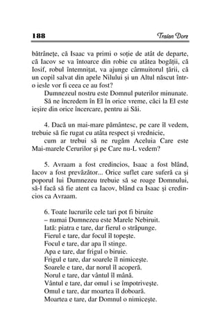 188                                            Traian Dorz

bătrâne e, că Isaac va primi o so ie de atât de departe,
că Iacov se va întoarce din robie cu atâtea bogă ii, că
Iosif, robul întemni at, va ajunge cârmuitorul ării, că
un copil salvat din apele Nilului şi un Altul născut într-
o iesle vor fi ceea ce au fost?
     Dumnezeul nostru este Domnul puterilor minunate.
     Să ne încredem în El în orice vreme, căci la El este
ieşire din orice încercare, pentru ai Săi.

    4. Dacă un mai-mare pământesc, pe care îl vedem,
trebuie să fie rugat cu atâta respect şi vrednicie,
    cum ar trebui să ne rugăm Aceluia Care este
Mai-marele Cerurilor şi pe Care nu-L vedem?

     5. Avraam a fost credincios, Isaac a fost blând,
Iacov a fost prevăzător... Orice suflet care suferă ca şi
poporul lui Dumnezeu trebuie să se roage Domnului,
să-l facă să fie atent ca Iacov, blând ca Isaac şi credin-
cios ca Avraam.

    6. Toate lucrurile cele tari pot fi biruite
    – numai Dumnezeu este Marele Nebiruit.
    Iată: piatra e tare, dar fierul o străpunge.
    Fierul e tare, dar focul îl topeşte.
    Focul e tare, dar apa îl stinge.
    Apa e tare, dar frigul o biruie.
    Frigul e tare, dar soarele îl nimiceşte.
    Soarele e tare, dar norul îl acoperă.
    Norul e tare, dar vântul îl mână.
    Vântul e tare, dar omul i se împotriveşte.
    Omul e tare, dar moartea îl doboară.
    Moartea e tare, dar Domnul o nimiceşte.
 