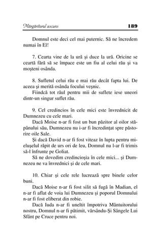 Mărgăritarul ascuns                                 189

   Domnul este deci cel mai puternic. Să ne încredem
numai în El!

    7. Cearta vine de la ură şi duce la ură. Oricine se
ceartă fără să se împace este un fiu al celui rău şi va
moşteni osânda.

     8. Sufletul celui rău e mai rău decât fapta lui. De
aceea şi merită osânda focului veşnic.
     Fiindcă tot răul pentru mii de suflete iese uneori
dintr-un singur suflet rău.

     9. Cel credincios în cele mici este învrednicit de
Dumnezeu cu cele mari.
     Dacă Moise n-ar fi fost un bun păzitor al oilor stă-
pânului său, Dumnezeu nu i-ar fi încredin at spre păsto-
rire oile Sale.
     Şi dacă David n-ar fi fost viteaz în lupta pentru mi-
eluşelul răpit de urs ori de leu, Domnul nu l-ar fi trimis
să-l înfrunte pe Goliat.
     Să ne dovedim credincioşia în cele mici... şi Dum-
nezeu ne va învrednici şi de cele mari.

     10. Chiar şi cele rele lucrează spre binele celor
buni.
     Dacă Moise n-ar fi fost silit să fugă în Madian, el
n-ar fi aflat de voia lui Dumnezeu şi poporul Domnului
n-ar fi fost eliberat din robie.
     Dacă Iuda n-ar fi uneltit împotriva Mântuitorului
nostru, Domnul n-ar fi pătimit, vărsându-Şi Sângele Lui
Sfânt pe Cruce pentru noi.
 
