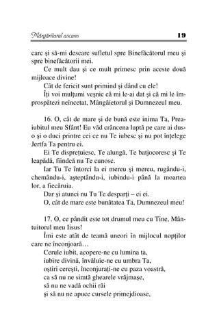 Mărgăritarul ascuns                                   19

carc şi să-mi descarc sufletul spre Binefăcătorul meu şi
spre binefăcătorii mei.
    Ce mult dau şi ce mult primesc prin aceste două
mijloace divine!
    Cât de fericit sunt primind şi dând cu ele!
    Î i voi mul umi veşnic că mi le-ai dat şi că mi le îm-
prospătezi neîncetat, Mângâietorul şi Dumnezeul meu.

     16. O, cât de mare şi de bună este inima Ta, Prea-
iubitul meu Sfânt! Eu văd crâncena luptă pe care ai dus-
o şi o duci printre cei ce nu Te iubesc şi nu pot în elege
Jertfa Ta pentru ei.
     Ei Te dispre uiesc, Te alungă, Te batjocoresc şi Te
leapădă, fiindcă nu Te cunosc.
     Iar Tu Te întorci la ei mereu şi mereu, rugându-i,
chemându-i, aşteptându-i, iubindu-i până la moartea
lor, a fiecăruia.
     Dar şi atunci nu Tu Te despar i – ci ei.
     O, cât de mare este bunătatea Ta, Dumnezeul meu!

     17. O, ce pândit este tot drumul meu cu Tine, Mân-
tuitorul meu Iisus!
     Îmi este atât de teamă uneori în mijlocul nop ilor
care ne înconjoară…
     Cerule iubit, acopere-ne cu lumina ta,
     iubire divină, învăluie-ne cu umbra Ta,
     oştiri cereşti, înconjura i-ne cu paza voastră,
     ca să nu ne simtă ghearele vrăjmaşe,
     să nu ne vadă ochii răi
     şi să nu ne apuce cursele primejdioase,
 