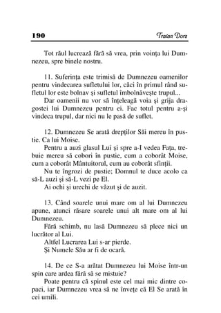 190                                           Traian Dorz

    Tot răul lucrează fără să vrea, prin voin a lui Dum-
nezeu, spre binele nostru.

     11. Suferin a este trimisă de Dumnezeu oamenilor
pentru vindecarea sufletului lor, căci în primul rând su-
fletul lor este bolnav şi sufletul îmbolnăveşte trupul...
     Dar oamenii nu vor să în eleagă voia şi grija dra-
gostei lui Dumnezeu pentru ei. Fac totul pentru a-şi
vindeca trupul, dar nici nu le pasă de suflet.

     12. Dumnezeu Se arată drep ilor Săi mereu în pus-
tie. Ca lui Moise.
     Pentru a auzi glasul Lui şi spre a-I vedea Fa a, tre-
buie mereu să cobori în pustie, cum a coborât Moise,
cum a coborât Mântuitorul, cum au coborât sfin ii.
     Nu te îngrozi de pustie; Domnul te duce acolo ca
să-L auzi şi să-L vezi pe El.
     Ai ochi şi urechi de văzut şi de auzit.

    13. Când soarele unui mare om al lui Dumnezeu
apune, atunci răsare soarele unui alt mare om al lui
Dumnezeu.
    Fără schimb, nu lasă Dumnezeu să plece nici un
lucrător al Lui.
    Altfel Lucrarea Lui s-ar pierde.
    Şi Numele Său ar fi de ocară.

     14. De ce S-a arătat Dumnezeu lui Moise într-un
spin care ardea fără să se mistuie?
     Poate pentru că spinul este cel mai mic dintre co-
paci, iar Dumnezeu vrea să ne înve e că El Se arată în
cei umili.
 