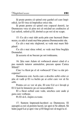 Mărgăritarul ascuns                                   191

    Şi poate pentru că spinul este gardul cel care împi-
edică, iar El vrea să împiedice orice rău.
    Şi poate pentru că spinul este copacul durerii, iar
Dumnezeu vrea să ştim noi că oricând un credincios al
Lui suferă, suferă şi El, dorind ca pe noi să ne scape.

    15. Cu cât e mai slab acela prin care lucrează Dum-
nezeu, cu atât el arată mai bine puterea Dumnezeului său.
    Cu cât e mai mic slujitorul, se vede mai mare Stă-
pânul.
    Cu cât e mai sărac robul, se vede mai bine bogă ia
Domnului.
    Şi aceasta să ne bucure pe noi totdeauna.

     16. Ştia oare Adam să vorbească atunci când el a
pus numele tuturor animalelor, precum spune Cartea
Sfântă?
     Cine l-a făcut pe el să vorbească? Cine i-a dat pri-
ceperea?
     Dumnezeu este Acela care a deschis ochii celor ce
ştiu să vadă şi El i-a închis pe ai celor care vor să fie
orbi.
     Pentru cei ce vor să ştie, El este Cel ce-i înva ă şi
El îi lasă în întuneric pe cei neascultători.
     El a făcut ochiul care vede, urechea care aude şi
gura care vorbeşte.
     Pe El să-L slujim cu toate.

     17. Suntem împreună-lucrători cu Dumnezeu. El
aşteaptă ca noi să pornim lucrul, iar apoi ni Se alătură. Să
luăm jugul Lui şi apoi vine şi El lângă noi să tragă la el.
 