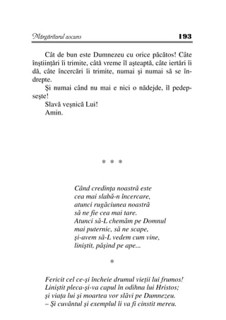 Mărgăritarul ascuns                                      193

     Cât de bun este Dumnezeu cu orice păcătos! Câte
înştiin ări îi trimite, câtă vreme îl aşteaptă, câte iertări îi
dă, câte încercări îi trimite, numai şi numai să se în-
drepte.
     Şi numai când nu mai e nici o nădejde, îl pedep-
seşte!
     Slavă veşnică Lui!
     Amin.




                           * * *


                Când credin a noastră este
                cea mai slabă-n încercare,
                atunci rugăciunea noastră
                să ne fie cea mai tare.
                Atunci să-L chemăm pe Domnul
                mai puternic, să ne scape,
                şi-avem să-L vedem cum vine,
                liniştit, păşind pe ape...

                              *
    Fericit cel ce-şi încheie drumul vie ii lui frumos!
    Liniştit pleca-şi-va capul în odihna lui Hristos;
    şi via a lui şi moartea vor slăvi pe Dumnezeu.
    – Şi cuvântul şi exemplul îi va fi cinstit mereu.
 