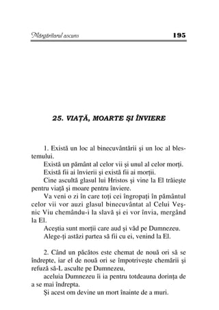 Mărgăritarul ascuns                                 195




        25. VIA Ă, MOARTE ŞI ÎNVIERE



    1. Există un loc al binecuvântării şi un loc al bles-
temului.
    Există un pământ al celor vii şi unul al celor mor i.
    Există fii ai învierii şi există fii ai mor ii.
    Cine ascultă glasul lui Hristos şi vine la El trăieşte
pentru via ă şi moare pentru înviere.
    Va veni o zi în care to i cei îngropa i în pământul
celor vii vor auzi glasul binecuvântat al Celui Veş-
nic Viu chemându-i la slavă şi ei vor învia, mergând
la El.
    Aceştia sunt mor ii care aud şi văd pe Dumnezeu.
    Alege- i astăzi partea să fii cu ei, venind la El.

     2. Când un păcătos este chemat de nouă ori să se
îndrepte, iar el de nouă ori se împotriveşte chemării şi
refuză să-L asculte pe Dumnezeu,
     aceluia Dumnezeu îi ia pentru totdeauna dorin a de
a se mai îndrepta.
     Şi acest om devine un mort înainte de a muri.
 