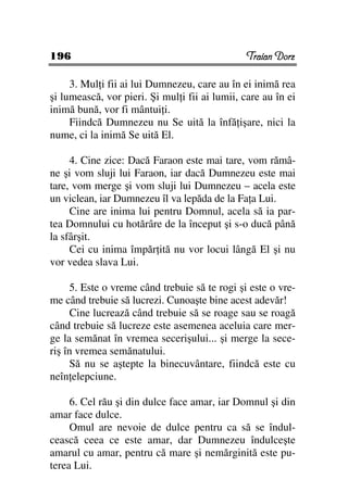 196                                             Traian Dorz

     3. Mul i fii ai lui Dumnezeu, care au în ei inimă rea
şi lumească, vor pieri. Şi mul i fii ai lumii, care au în ei
inimă bună, vor fi mântui i.
     Fiindcă Dumnezeu nu Se uită la înfă işare, nici la
nume, ci la inimă Se uită El.

     4. Cine zice: Dacă Faraon este mai tare, vom rămâ-
ne şi vom sluji lui Faraon, iar dacă Dumnezeu este mai
tare, vom merge şi vom sluji lui Dumnezeu – acela este
un viclean, iar Dumnezeu îl va lepăda de la Fa a Lui.
     Cine are inima lui pentru Domnul, acela să ia par-
tea Domnului cu hotărâre de la început şi s-o ducă până
la sfârşit.
     Cei cu inima împăr ită nu vor locui lângă El şi nu
vor vedea slava Lui.

     5. Este o vreme când trebuie să te rogi şi este o vre-
me când trebuie să lucrezi. Cunoaşte bine acest adevăr!
     Cine lucrează când trebuie să se roage sau se roagă
când trebuie să lucreze este asemenea aceluia care mer-
ge la semănat în vremea secerişului... şi merge la sece-
riş în vremea semănatului.
     Să nu se aştepte la binecuvântare, fiindcă este cu
neîn elepciune.

     6. Cel rău şi din dulce face amar, iar Domnul şi din
amar face dulce.
     Omul are nevoie de dulce pentru ca să se îndul-
cească ceea ce este amar, dar Dumnezeu îndulceşte
amarul cu amar, pentru că mare şi nemărginită este pu-
terea Lui.
 
