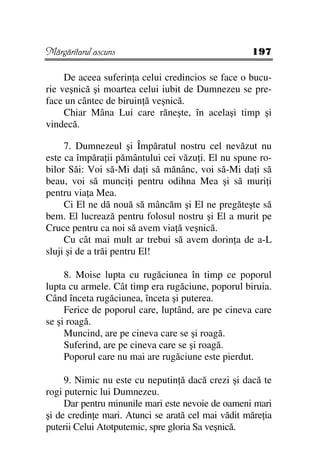Mărgăritarul ascuns                                 197

     De aceea suferin a celui credincios se face o bucu-
rie veşnică şi moartea celui iubit de Dumnezeu se pre-
face un cântec de biruin ă veşnică.
     Chiar Mâna Lui care răneşte, în acelaşi timp şi
vindecă.

     7. Dumnezeul şi Împăratul nostru cel nevăzut nu
este ca împăra ii pământului cei văzu i. El nu spune ro-
bilor Săi: Voi să-Mi da i să mănânc, voi să-Mi da i să
beau, voi să munci i pentru odihna Mea şi să muri i
pentru via a Mea.
     Ci El ne dă nouă să mâncăm şi El ne pregăteşte să
bem. El lucrează pentru folosul nostru şi El a murit pe
Cruce pentru ca noi să avem via ă veşnică.
     Cu cât mai mult ar trebui să avem dorin a de a-L
sluji şi de a trăi pentru El!

     8. Moise lupta cu rugăciunea în timp ce poporul
lupta cu armele. Cât timp era rugăciune, poporul biruia.
Când înceta rugăciunea, înceta şi puterea.
     Ferice de poporul care, luptând, are pe cineva care
se şi roagă.
     Muncind, are pe cineva care se şi roagă.
     Suferind, are pe cineva care se şi roagă.
     Poporul care nu mai are rugăciune este pierdut.

     9. Nimic nu este cu neputin ă dacă crezi şi dacă te
rogi puternic lui Dumnezeu.
     Dar pentru minunile mari este nevoie de oameni mari
şi de credin e mari. Atunci se arată cel mai vădit măre ia
puterii Celui Atotputemic, spre gloria Sa veşnică.
 