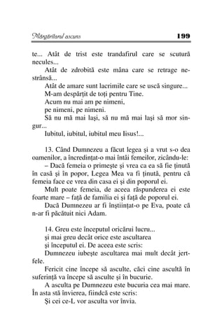 Mărgăritarul ascuns                                 199

te... Atât de trist este trandafirul care se scutură
necules...
     Atât de zdrobită este mâna care se retrage ne-
strânsă...
     Atât de amare sunt lacrimile care se uscă singure...
     M-am despăr it de to i pentru Tine.
     Acum nu mai am pe nimeni,
     pe nimeni, pe nimeni.
     Să nu mă mai laşi, să nu mă mai laşi să mor sin-
gur...
     Iubitul, iubitul, iubitul meu Iisus!...

     13. Când Dumnezeu a făcut legea şi a vrut s-o dea
oamenilor, a încredin at-o mai întâi femeilor, zicându-le:
     – Dacă femeia o primeşte şi vrea ca ea să fie inută
în casă şi în popor, Legea Mea va fi inută, pentru că
femeia face ce vrea din casa ei şi din poporul ei.
     Mult poate femeia, de aceea răspunderea ei este
foarte mare – fa ă de familia ei şi fa ă de poporul ei.
     Dacă Dumnezeu ar fi înştiin at-o pe Eva, poate că
n-ar fi păcătuit nici Adam.

        14. Greu este începutul oricărui lucru...
        şi mai greu decât orice este ascultarea
        şi începutul ei. De aceea este scris:
        Dumnezeu iubeşte ascultarea mai mult decât jert-
fele.
     Fericit cine începe să asculte, căci cine ascultă în
suferin ă va începe să asculte şi în bucurie.
     A asculta pe Dumnezeu este bucuria cea mai mare.
În asta stă învierea, fiindcă este scris:
     Şi cei ce-L vor asculta vor învia.
 