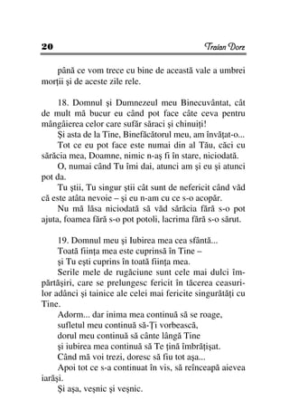 20                                             Traian Dorz

    până ce vom trece cu bine de această vale a umbrei
mor ii şi de aceste zile rele.

     18. Domnul şi Dumnezeul meu Binecuvântat, cât
de mult mă bucur eu când pot face câte ceva pentru
mângâierea celor care sufăr săraci şi chinui i!
     Şi asta de la Tine, Binefăcătorul meu, am învă at-o...
     Tot ce eu pot face este numai din al Tău, căci cu
sărăcia mea, Doamne, nimic n-aş fi în stare, niciodată.
     O, numai când Tu îmi dai, atunci am şi eu şi atunci
pot da.
     Tu ştii, Tu singur ştii cât sunt de nefericit când văd
că este atâta nevoie – şi eu n-am cu ce s-o acopăr.
     Nu mă lăsa niciodată să văd sărăcia fără s-o pot
ajuta, foamea fără s-o pot potoli, lacrima fără s-o sărut.

     19. Domnul meu şi Iubirea mea cea sfântă...
     Toată fiin a mea este cuprinsă în Tine –
     şi Tu eşti cuprins în toată fiin a mea.
     Serile mele de rugăciune sunt cele mai dulci îm-
părtăşiri, care se prelungesc fericit în tăcerea ceasuri-
lor adânci şi tainice ale celei mai fericite singurătă i cu
Tine.
     Adorm... dar inima mea continuă să se roage,
     sufletul meu continuă să- i vorbească,
     dorul meu continuă să cânte lângă Tine
     şi iubirea mea continuă să Te ină îmbră işat.
     Când mă voi trezi, doresc să fiu tot aşa...
     Apoi tot ce s-a continuat în vis, să reînceapă aievea
iarăşi.
     Şi aşa, veşnic şi veşnic.
 