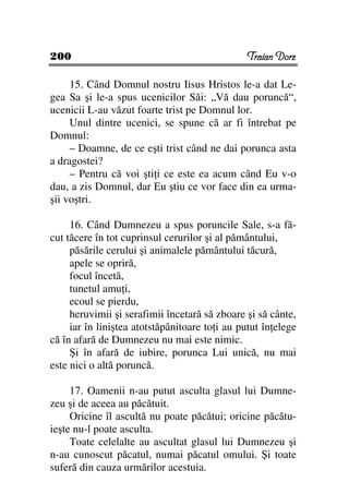 200                                             Traian Dorz

     15. Când Domnul nostru Iisus Hristos le-a dat Le-
gea Sa şi le-a spus ucenicilor Săi: „Vă dau poruncă“,
ucenicii L-au văzut foarte trist pe Domnul lor.
     Unul dintre ucenici, se spune că ar fi întrebat pe
Domnul:
     – Doamne, de ce eşti trist când ne dai porunca asta
a dragostei?
     – Pentru că voi şti i ce este ea acum când Eu v-o
dau, a zis Domnul, dar Eu ştiu ce vor face din ea urma-
şii voştri.

     16. Când Dumnezeu a spus poruncile Sale, s-a fă-
cut tăcere în tot cuprinsul cerurilor şi al pământului,
     păsările cerului şi animalele pământului tăcură,
     apele se opriră,
     focul încetă,
     tunetul amu i,
     ecoul se pierdu,
     heruvimii şi serafimii încetară să zboare şi să cânte,
     iar în liniştea atotstăpânitoare to i au putut în elege
că în afară de Dumnezeu nu mai este nimic.
     Şi în afară de iubire, porunca Lui unică, nu mai
este nici o altă poruncă.

     17. Oamenii n-au putut asculta glasul lui Dumne-
zeu şi de aceea au păcătuit.
     Oricine îl ascultă nu poate păcătui; oricine păcătu-
ieşte nu-l poate asculta.
     Toate celelalte au ascultat glasul lui Dumnezeu şi
n-au cunoscut păcatul, numai păcatul omului. Şi toate
suferă din cauza urmărilor acestuia.
 