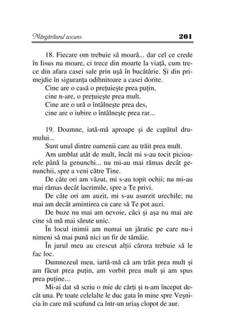 Mărgăritarul ascuns                                  201

     18. Fiecare om trebuie să moară... dar cel ce crede
în Iisus nu moare, ci trece din moarte la via ă, cum tre-
ce din afara casei sale prin uşă în bucătărie. Şi din pri-
mejdie în siguran a odihnitoare a casei dorite.
     Cine are o casă o pre uieşte prea pu in,
     cine n-are, o pre uieşte prea mult.
     Cine are o ură o întâlneşte prea des,
     cine are o iubire o întâlneşte prea rar...

     19. Doamne, iată-mă aproape şi de capătul dru-
mului...
     Sunt unul dintre oamenii care au trăit prea mult.
     Am umblat atât de mult, încât mi s-au tocit picioa-
rele până la genunchi... nu mi-au mai rămas decât ge-
nunchii, spre a veni către Tine.
     De câte ori am văzut, mi s-au topit ochii; nu mi-au
mai rămas decât lacrimile, spre a Te privi.
     De câte ori am auzit, mi s-au asurzit urechile; nu
mai am decât amintirea cu care să Te pot auzi.
     De buze nu mai am nevoie, căci şi aşa nu mai are
cine să mă mai sărute unic.
     În locul inimii am numai un jăratic pe care nu-i
nimeni să mai pună nici un fir de tămâie.
     În jurul meu au crescut al ii cărora trebuie să le
fac loc.
     Dumnezeul meu, iartă-mă că am trăit prea mult şi
am făcut prea pu in, am vorbit prea mult şi am spus
prea pu ine...
     Mi-ai dat să scriu o mie de căr i şi n-am început de-
cât una. Pe toate celelalte le duc gata în mine spre Veşni-
cia în care mă scufund ca într-un uriaş clopot de aur.
 