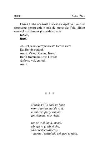 202                                           Traian Dorz

    Fă-mă limba nevăzută a acestui clopot cu o mie de
rezonan e pentru cele o mie de nume ale Tale, dintre
care cel mai frumos şi mai dulce este
    Iubire,
    Iisus.

    20. Cel ce adevereşte aceste lucruri zice:
    Da, Eu vin curând.
    Amin. Vino, Doamne Iisuse!
    Harul Domnului Iisus Hristos
    să fie cu voi, cu to i.
    Amin.




                        * * *

             Mamă! Fiii- i sunt pe lume
             munca ta cea mai de pre ,
             ei sunt scopul şi cununa
             zbuciumatei tale vie i;

             roagă-te şi luptă, mamă,
             cât eşti tu şi cât ei sînt,
             să-i creşti credincioşi
             – acesta-i rostul tău cel greu şi sfânt.
 