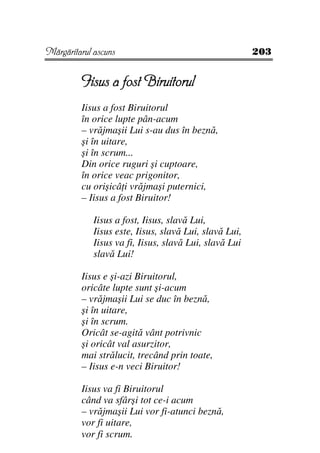 Mărgăritarul ascuns                                     203


         Iisus a fost Biruitorul
         Iisus a fost Biruitorul
         în orice lupte pân-acum
         – vrăjmaşii Lui s-au dus în beznă,
         şi în uitare,
         şi în scrum...
         Din orice ruguri şi cuptoare,
         în orice veac prigonitor,
         cu orişicâ i vrăjmaşi puternici,
         – Iisus a fost Biruitor!

             Iisus a fost, Iisus, slavă Lui,
             Iisus este, Iisus, slavă Lui, slavă Lui,
             Iisus va fi, Iisus, slavă Lui, slavă Lui
             slavă Lui!

         Iisus e şi-azi Biruitorul,
         oricâte lupte sunt şi-acum
         – vrăjmaşii Lui se duc în beznă,
         şi în uitare,
         şi în scrum.
         Oricât se-agită vânt potrivnic
         şi oricât val asurzitor,
         mai strălucit, trecând prin toate,
         – Iisus e-n veci Biruitor!

         Iisus va fi Biruitorul
         când va sfârşi tot ce-i acum
         – vrăjmaşii Lui vor fi-atunci beznă,
         vor fi uitare,
         vor fi scrum.
 