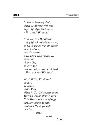 204                                             Traian Dorz

      În strălucirea negrăită,
      slăvit de-al veşniciei cor,
      împără ind pe totdeauna,
      – Iisus va fi Biruitor!

      Iisus e-n veci Biruitorul
      – să şti i voi to i ai Lui acum,
      să nu vă teme i nici de beznă,
      nici de uitare,
      nici de scrum.
      Căci El vă dă o-mpără ie,
      şi-un rai,
      şi-un chip,
      şi-un viitor
      cum n-a văzut nici cerul încă.
      – Iisus e-n veci Biruitor!

      Slăvit fii Tu, Biruitorul
      de Ieri,
      de Astăzi
      şi din Veci,
      slăvit fii Tu, Cel ce prin toate
      Măre şi Preaputernic treci.
      Prin Tine şi noi vom ajunge
      biruitori la cei de Sus,
      cântarea Biruin ei Tale
      cântând,
                  Iisus,
                            Iisus,
                                     Iisus...
 