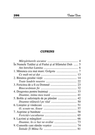 206                                                        Traian Dorz




                             CUPRINS


     Mărgăritarele ascunse ......................................... 4
În Numele Tatălui şi al Fiului şi al Sfântului Duh ...... 5
     Am întrebat Lumina .............................................. 6
1. Minunea cea mai mare: Golgota ............................. 7
     Ce mult mi-ai dat ................................................ 13
2. Biruirea greului vie ii ............................................ 14
     Toate laudele noastre ......................................... 22
3. Fericirea de a fi cu Domnul ................................... 23
     Binecuvântate fie ................................................ 32
4. Dragostea pentru înaintaşi ..................................... 33
     Doamne, inima mea toată .................................. 41
5. Bolile şi suferin ele de pe pământ ......................... 42
     Doamne-nlătură-l pe răul .................................. 50
6. Liniştire şi vindecare ............................................. 51
     O, scoate-ne, Iisuse ............................................ 57
7. Asprime şi bunătate ............................................... 58
     Fericită-i ascultarea ........................................... 65
8. Lacrimi şi mângâieri .............................................. 66
     Doamne, în ce har ne-nvălui .............................. 73
9. Comorile care rămân veşnice ................................ 74
     Întinde- i Mâna Ta ............................................ 81
 
