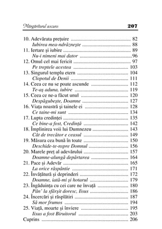 Mărgăritarul ascuns                                                      207

10. Adevărata pre uire ............................................... 82
     Iubirea mea-ndrăzneşte ...................................... 88
11. Iertare şi iubire ..................................................... 89
     Nu-i nimeni mai dator .........................................96
12. Omul cel mai fericit ............................................. 97
     Pe treptele acestea ........................................... 103
13. Singurul templu etern ........................................ 104
     Clopotul de Denii ............................................. 111
14. Ceea ce nu se poate ascunde ............................. 112
     Te-aş aduna, iubire .......................................... 119
15. Ceea ce ne-a făcut unul ..................................... 120
     Despăgubeşte, Doamne .................................... 127
16. Via a noastră şi tainele ei .................................. 128
     Ce taine-mi sunt ............................................... 134
17. Lupta credin ei ................................................... 135
     Ce bine-a fost, Credin ă ................................... 142
18. Împlinirea voii lui Dumnezeu ............................ 143
     Cât de trecător e ceasul ................................... 149
19. Măsura cea bună în toate ................................... 150
     Deschide-te-nspre Domnul ............................... 156
20. Marele pre al adevărului ................................... 157
     Doamne-alungă depărtarea ............................. 164
21. Pace şi Adevăr ................................................... 165
     La orice răspântie ............................................ 171
22. Învă ătură şi deprinderi ...................................... 172
     Doamne, iată-mi şi hotarul .............................. 179
23. Îngăduin a cu cei care ne înva ă ........................ 180
     Pân’ la sfârşit doresc, Iisus .............................. 186
24. Încercări şi răsplătiri .......................................... 187
     Să mor frumos .................................................. 194
25. Via ă, moarte şi înviere ..................................... 195
     Iisus a fost Biruitorul ....................................... 203
Cuprins .................................................................... 206
 