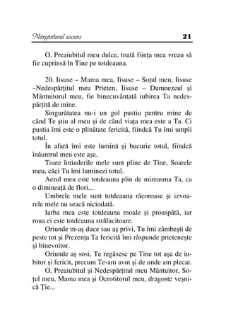 Mărgăritarul ascuns                                   21

     O, Preaiubitul meu dulce, toată fiin a mea vreau să
fie cuprinsă în Tine pe totdeauna.

     20. Iisuse – Mama mea, Iisuse – So ul meu, Iisuse
–Nedespăr itul meu Prieten, Iisuse – Dumnezeul şi
Mântuitorul meu, fie binecuvântată iubirea Ta nedes-
păr ită de mine.
     Singurătatea nu-i un gol pustiu pentru mine de
când Te ştiu al meu şi de când via a mea este a Ta. Ci
pustia îmi este o plinătate fericită, fiindcă Tu îmi umpli
totul.
     În afară îmi este lumină şi bucurie totul, fiindcă
înăuntrul meu este aşa.
     Toate întinderile mele sunt pline de Tine, Soarele
meu, căci Tu îmi luminezi totul.
     Aerul meu este totdeauna plin de mireasma Ta, ca
o diminea ă de flori...
     Umbrele mele sunt totdeauna răcoroase şi izvoa-
rele mele nu seacă niciodată.
     Iarba mea este totdeauna moale şi proaspătă, iar
roua ei este totdeauna strălucitoare.
     Oriunde m-aş duce sau aş privi, Tu îmi zâmbeşti de
peste tot şi Prezen a Ta fericită îmi răspunde prieteneşte
şi binevoitor.
     Oriunde aş sosi, Te regăsesc pe Tine tot aşa de iu-
bitor şi fericit, precum Te-am avut şi de unde am plecat.
     O, Preaiubitul şi Nedespăr itul meu Mântuitor, So-
 ul meu, Mama mea şi Ocrotitorul meu, dragoste veşni-
că ie...
 