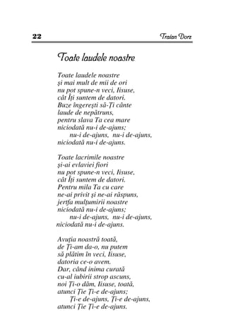 22                                        Traian Dorz


     Toate laudele noastre
     Toate laudele noastre
     şi mai mult de mii de ori
     nu pot spune-n veci, Iisuse,
     cât Î i suntem de datori.
     Buze îngereşti să- i cânte
     laude de nepătruns,
     pentru slava Ta cea mare
     niciodată nu-i de-ajuns;
          nu-i de-ajuns, nu-i de-ajuns,
     niciodată nu-i de-ajuns.

     Toate lacrimile noastre
     şi-ai evlaviei fiori
     nu pot spune-n veci, Iisuse,
     cât Î i suntem de datori.
     Pentru mila Ta cu care
     ne-ai privit şi ne-ai răspuns,
     jertfa mul umirii noastre
     niciodată nu-i de-ajuns;
          nu-i de-ajuns, nu-i de-ajuns,
     niciodată nu-i de-ajuns.

     Avu ia noastră toată,
     de i-am da-o, nu putem
     să plătim în veci, Iisuse,
     datoria ce-o avem.
     Dar, când inima curată
     cu-al iubirii strop ascuns,
     noi i-o dăm, Iisuse, toată,
     atunci ie i-e de-ajuns;
           i-e de-ajuns, i-e de-ajuns,
     atunci ie i-e de-ajuns.
 