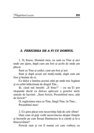 Mărgăritarul ascuns                                   23




      3. FERICIREA DE A FI CU DOMNUL


     1. O, Iisuse, Domnul meu, eu sunt cu Tine şi aici
unde am ajuns, după cum am fost şi acolo de unde am
plecat.
     Sunt cu Tine şi astăzi, cum am fost şi ieri.
     Sunt şi după aceşti ani mul i-mul i, după cum am
fost şi înainte de ei.
     Ce dulce e lumina acestei stări pe unde trec legănat
şi cu ochii înlăcrima i de dragul Tău...
     Şi, când mă întrebi: „E bine?“ – eu nu- i pot
răspunde decât cu dulcea aplecare a genelor mele
umede de lacrimi: „Sunt fericit, Preaiubitul meu, atât
de fericit!“
     O, rugăciunea mea cu Tine, lângă Tine, în Tine...
     Preaiubitul meu!

     2. Ce greu păcat este necuviin a fa ă de cele sfinte!
     Oare cum să po i vorbi necuviincios despre fiin ele
şi lucrurile pe care Însuşi Dumnezeu le-a cinstit şi le-a
binecuvântat?
     Ferici i sunt şi vor fi numai cei care vorbesc cu
 