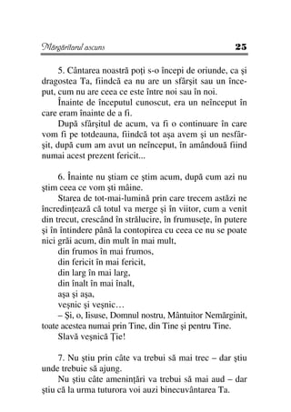 Mărgăritarul ascuns                                    25

      5. Cântarea noastră po i s-o începi de oriunde, ca şi
dragostea Ta, fiindcă ea nu are un sfârşit sau un înce-
put, cum nu are ceea ce este între noi sau în noi.
      Înainte de începutul cunoscut, era un neînceput în
care eram înainte de a fi.
      După sfârşitul de acum, va fi o continuare în care
vom fi pe totdeauna, fiindcă tot aşa avem şi un nesfâr-
şit, după cum am avut un neînceput, în amândouă fiind
numai acest prezent fericit...

     6. Înainte nu ştiam ce ştim acum, după cum azi nu
ştim ceea ce vom şti mâine.
     Starea de tot-mai-lumină prin care trecem astăzi ne
încredin ează că totul va merge şi în viitor, cum a venit
din trecut, crescând în strălucire, în frumuse e, în putere
şi în întindere până la contopirea cu ceea ce nu se poate
nici grăi acum, din mult în mai mult,
     din frumos în mai frumos,
     din fericit în mai fericit,
     din larg în mai larg,
     din înalt în mai înalt,
     aşa şi aşa,
     veşnic şi veşnic…
     – Şi, o, Iisuse, Domnul nostru, Mântuitor Nemărginit,
toate acestea numai prin Tine, din Tine şi pentru Tine.
     Slavă veşnică ie!

     7. Nu ştiu prin câte va trebui să mai trec – dar ştiu
unde trebuie să ajung.
     Nu ştiu câte amenin ări va trebui să mai aud – dar
ştiu că la urma tuturora voi auzi binecuvântarea Ta.
 