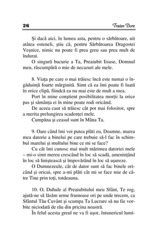 26                                             Traian Dorz

     Şi dacă aici, în lumea asta, pentru o sărbătoare, uit
atâtea osteneli, ştiu că, pentru Sărbătoarea Dragostei
Veşnice, nimic nu poate fi prea greu sau prea mult de
îndurat.
     O singură bucurie a Ta, Preaiubit Iisuse, Domnul
meu, răscumpără o mie de necazuri ale mele.

     8. Via a pe care o mai trăiesc încă este numai o în-
găduin ă foarte mărginită. Simt că ea îmi poate fi luată
în orice clipă, fiindcă ea nu mai este de mult a mea.
     Port în mine conştient posibilitatea mor ii la orice
pas şi sămân a ei în mine poate rodi oricând.
     De aceea caut să trăiesc cât pot mai folositor, spre
a merita prelungirea scaden ei mele.
     Cumpăna şi ceasul sunt în Mâna Ta.

     9. Oare când îmi voi putea plăti eu, Doamne, marea
mea datorie a binelui pe care trebuie să-l fac în schim-
bul marelui şi multului bine ce mi se face?
     Cu cât îmi cunosc mai mult mărimea datoriei mele
– mi-o simt mereu crescând în loc să scadă, amenin ând
în loc să liniştească şi împovărând în loc să uşureze.
     O Dumnezeule, cât de dator sunt să fac binele ori-
când şi oricui, spre a-mi plăti cât mi se face mie de că-
tre Tine prin to i, totdeauna.

     10. O, Duhule al Preaiubitului meu Sfânt, Te rog,
ajută-ne să lăsăm urme frumoase ori pe unde trecem, ca
Sfântul Tău Cuvânt şi scumpa Ta Lucrare să nu fie vor-
bite niciodată de rău din pricina noastră.
     În felul acesta greul ne va fi uşor, întunericul lumi-
 
