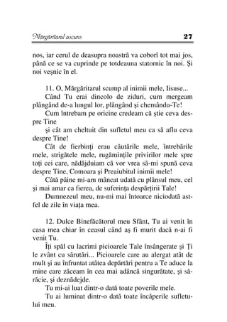 Mărgăritarul ascuns                                   27

nos, iar cerul de deasupra noastră va coborî tot mai jos,
până ce se va cuprinde pe totdeauna statornic în noi. Şi
noi veşnic în el.

     11. O, Mărgăritarul scump al inimii mele, Iisuse...
     Când Tu erai dincolo de ziduri, cum mergeam
plângând de-a lungul lor, plângând şi chemându-Te!
     Cum întrebam pe oricine credeam că ştie ceva des-
pre Tine
     şi cât am cheltuit din sufletul meu ca să aflu ceva
despre Tine!
     Cât de fierbin i erau căutările mele, întrebările
mele, strigătele mele, rugămin ile privirilor mele spre
to i cei care, nădăjduiam că vor vrea să-mi spună ceva
despre Tine, Comoara şi Preaiubitul inimii mele!
     Câtă pâine mi-am mâncat udată cu plânsul meu, cel
şi mai amar ca fierea, de suferin a despăr irii Tale!
     Dumnezeul meu, nu-mi mai întoarce niciodată ast-
fel de zile în via a mea.

     12. Dulce Binefăcătorul meu Sfânt, Tu ai venit în
casa mea chiar în ceasul când aş fi murit dacă n-ai fi
venit Tu.
     Î i spăl cu lacrimi picioarele Tale însângerate şi i
le zvânt cu sărutări... Picioarele care au alergat atât de
mult şi au înfruntat atâtea depărtări pentru a Te aduce la
mine care zăceam în cea mai adâncă singurătate, şi să-
răcie, şi deznădejde.
     Tu mi-ai luat dintr-o dată toate poverile mele.
     Tu ai luminat dintr-o dată toate încăperile sufletu-
lui meu.
 