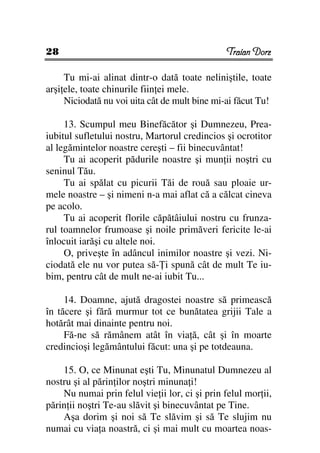 28                                              Traian Dorz

     Tu mi-ai alinat dintr-o dată toate neliniştile, toate
arşi ele, toate chinurile fiin ei mele.
     Niciodată nu voi uita cât de mult bine mi-ai făcut Tu!

     13. Scumpul meu Binefăcător şi Dumnezeu, Prea-
iubitul sufletului nostru, Martorul credincios şi ocrotitor
al legămintelor noastre cereşti – fii binecuvântat!
     Tu ai acoperit pădurile noastre şi mun ii noştri cu
seninul Tău.
     Tu ai spălat cu picurii Tăi de rouă sau ploaie ur-
mele noastre – şi nimeni n-a mai aflat că a călcat cineva
pe acolo.
     Tu ai acoperit florile căpătâiului nostru cu frunza-
rul toamnelor frumoase şi noile primăveri fericite le-ai
înlocuit iarăşi cu altele noi.
     O, priveşte în adâncul inimilor noastre şi vezi. Ni-
ciodată ele nu vor putea să- i spună cât de mult Te iu-
bim, pentru cât de mult ne-ai iubit Tu...

     14. Doamne, ajută dragostei noastre să primească
în tăcere şi fără murmur tot ce bunătatea grijii Tale a
hotărât mai dinainte pentru noi.
     Fă-ne să rămânem atât în via ă, cât şi în moarte
credincioşi legământului făcut: una şi pe totdeauna.

    15. O, ce Minunat eşti Tu, Minunatul Dumnezeu al
nostru şi al părin ilor noştri minuna i!
    Nu numai prin felul vie ii lor, ci şi prin felul mor ii,
părin ii noştri Te-au slăvit şi binecuvântat pe Tine.
    Aşa dorim şi noi să Te slăvim şi să Te slujim nu
numai cu via a noastră, ci şi mai mult cu moartea noas-
 