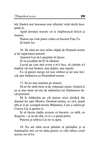 Mărgăritarul ascuns                                     29

tră, fiindcă mai însemnat este sfârşitul vie ii decât înce-
putul ei.
      Ajută dorin ei noastre să se împlinească fericit şi
frumos.
      Numai aşa vom putea vedea cu bucurie Fa a Ta.
      Şi fe ele lor.

      16. Să stăm tot mai strâns alipi i de Domnul nostru
şi de rugăciunea noastră.
      Ajutorul Lui să-l aşteptăm în tăcere.
      Şi să ascultăm de El în răbdare.
      Lucrul pe care mai avem a ni-l face, să căutăm a-l
împlini cât mai frumos, mai deplin, mai repede.
      Ca să putem merge tot mai slobozi şi tot mai feri-
ci i spre întâlnirea cu Preaiubitul nostru.

     17. Să nu mai amărâm pe nimeni.
     Să ne fie milă chiar şi de vrăjmaşii noştri, fiindcă ei
au şi mai mare nevoie de mântuirea lui Dumnezeu de-
cât prietenii.
     Să le înlăturăm pe cât putem orice piedică din
drumul lor spre Hristos, Domnul nostru, ca să-L poată
afla şi ei pe scumpul nostru Mântuitor, Care a suferit pe
Crucea Lui şi pentru ei.
     Şi să facem slujba aceasta cu bucurie, cu milă, cu
dragoste – şi nu de silă, ca ei s-o poată primi.
     Puterea şi iubirea Lui ne va ajuta.

     18. Eu am iubit acest pământ al părin ilor şi al
înaintaşilor mei cu tot atâta putere cu câtă iubesc cerul
acesta, tot al lor.
 