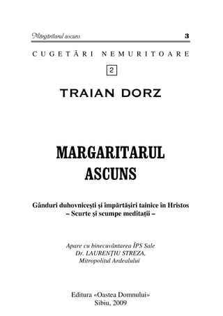 Mărgăritarul ascuns                                 3

C U G E T Ă R I          N E M U R I T O A R E

                            2


          TRAIAN DORZ



         MARGARITARUL
            ASCUNS
Gânduri duhovniceşti şi împărtăşiri tainice în Hristos
          – Scurte şi scumpe medita ii –



             Apare cu binecuvântarea ÎPS Sale
                Dr. LAUREN IU STREZA,
                 Mitropolitul Ardealului




               Editura «Oastea Domnului»
                       Sibiu, 2009
 