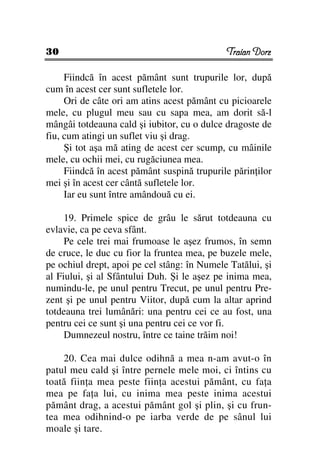 30                                           Traian Dorz

     Fiindcă în acest pământ sunt trupurile lor, după
cum în acest cer sunt sufletele lor.
     Ori de câte ori am atins acest pământ cu picioarele
mele, cu plugul meu sau cu sapa mea, am dorit să-l
mângâi totdeauna cald şi iubitor, cu o dulce dragoste de
fiu, cum atingi un suflet viu şi drag.
     Şi tot aşa mă ating de acest cer scump, cu mâinile
mele, cu ochii mei, cu rugăciunea mea.
     Fiindcă în acest pământ suspină trupurile părin ilor
mei şi în acest cer cântă sufletele lor.
     Iar eu sunt între amândouă cu ei.

     19. Primele spice de grâu le sărut totdeauna cu
evlavie, ca pe ceva sfânt.
     Pe cele trei mai frumoase le aşez frumos, în semn
de cruce, le duc cu fior la fruntea mea, pe buzele mele,
pe ochiul drept, apoi pe cel stâng: în Numele Tatălui, şi
al Fiului, şi al Sfântului Duh. Şi le aşez pe inima mea,
numindu-le, pe unul pentru Trecut, pe unul pentru Pre-
zent şi pe unul pentru Viitor, după cum la altar aprind
totdeauna trei lumânări: una pentru cei ce au fost, una
pentru cei ce sunt şi una pentru cei ce vor fi.
     Dumnezeul nostru, între ce taine trăim noi!

    20. Cea mai dulce odihnă a mea n-am avut-o în
patul meu cald şi între pernele mele moi, ci întins cu
toată fiin a mea peste fiin a acestui pământ, cu fa a
mea pe fa a lui, cu inima mea peste inima acestui
pământ drag, a acestui pământ gol şi plin, şi cu frun-
tea mea odihnind-o pe iarba verde de pe sânul lui
moale şi tare.
 