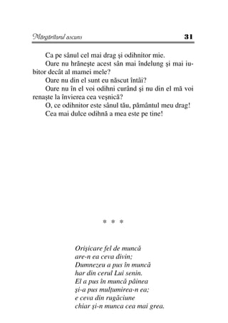 Mărgăritarul ascuns                                 31

     Ca pe sânul cel mai drag şi odihnitor mie.
     Oare nu hrăneşte acest sân mai îndelung şi mai iu-
bitor decât al mamei mele?
     Oare nu din el sunt eu născut întâi?
     Oare nu în el voi odihni curând şi nu din el mă voi
renaşte la învierea cea veşnică?
     O, ce odihnitor este sânul tău, pământul meu drag!
     Cea mai dulce odihnă a mea este pe tine!




                         * * *

                Orişicare fel de muncă
                are-n ea ceva divin;
                Dumnezeu a pus în muncă
                har din cerul Lui senin.
                El a pus în muncă pâinea
                şi-a pus mul umirea-n ea;
                e ceva din rugăciune
                chiar şi-n munca cea mai grea.
 