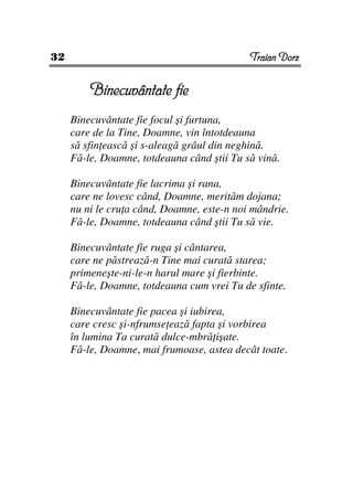 32                                          Traian Dorz


         Binecuvântate fie
     Binecuvântate fie focul şi furtuna,
     care de la Tine, Doamne, vin întotdeauna
     să sfin ească şi s-aleagă grâul din neghină.
     Fă-le, Doamne, totdeauna când ştii Tu să vină.

     Binecuvântate fie lacrima şi rana,
     care ne lovesc când, Doamne, merităm dojana;
     nu ni le cru a când, Doamne, este-n noi mândrie.
     Fă-le, Doamne, totdeauna când ştii Tu să vie.

     Binecuvântate fie ruga şi cântarea,
     care ne păstrează-n Tine mai curată starea;
     primeneşte-ni-le-n harul mare şi fierbinte.
     Fă-le, Doamne, totdeauna cum vrei Tu de sfinte.

     Binecuvântate fie pacea şi iubirea,
     care cresc şi-nfrumse ează fapta şi vorbirea
     în lumina Ta curată dulce-mbră işate.
     Fă-le, Doamne, mai frumoase, astea decât toate.
 