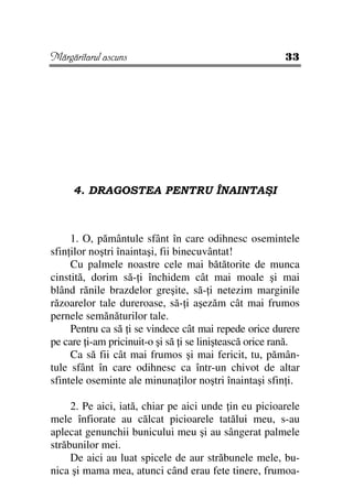Mărgăritarul ascuns                                    33




     4. DRAGOSTEA PENTRU ÎNAINTAŞI



     1. O, pământule sfânt în care odihnesc osemintele
sfin ilor noştri înaintaşi, fii binecuvântat!
     Cu palmele noastre cele mai bătătorite de munca
cinstită, dorim să- i închidem cât mai moale şi mai
blând rănile brazdelor greşite, să- i netezim marginile
răzoarelor tale dureroase, să- i aşezăm cât mai frumos
pernele semănăturilor tale.
     Pentru ca să i se vindece cât mai repede orice durere
pe care i-am pricinuit-o şi să i se liniştească orice rană.
     Ca să fii cât mai frumos şi mai fericit, tu, pămân-
tule sfânt în care odihnesc ca într-un chivot de altar
sfintele oseminte ale minuna ilor noştri înaintaşi sfin i.

     2. Pe aici, iată, chiar pe aici unde in eu picioarele
mele înfiorate au călcat picioarele tatălui meu, s-au
aplecat genunchii bunicului meu şi au sângerat palmele
străbunilor mei.
     De aici au luat spicele de aur străbunele mele, bu-
nica şi mama mea, atunci când erau fete tinere, frumoa-
 