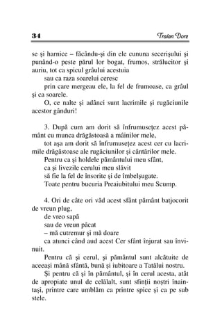 34                                            Traian Dorz

se şi harnice – făcându-şi din ele cununa secerişului şi
punând-o peste părul lor bogat, frumos, strălucitor şi
auriu, tot ca spicul grâului acestuia
     sau ca raza soarelui ceresc
     prin care mergeau ele, la fel de frumoase, ca grâul
şi ca soarele.
     O, ce nalte şi adânci sunt lacrimile şi rugăciunile
acestor gânduri!

    3. După cum am dorit să înfrumuse ez acest pă-
mânt cu munca drăgăstoasă a mâinilor mele,
    tot aşa am dorit să înfrumuse ez acest cer cu lacri-
mile drăgăstoase ale rugăciunilor şi cântărilor mele.
    Pentru ca şi holdele pământului meu sfânt,
    ca şi livezile cerului meu slăvit
    să fie la fel de însorite şi de îmbelşugate.
    Toate pentru bucuria Preaiubitului meu Scump.

     4. Ori de câte ori văd acest sfânt pământ batjocorit
de vreun plug,
     de vreo sapă
     sau de vreun păcat
     – mă cutremur şi mă doare
     ca atunci când aud acest Cer sfânt înjurat sau învi-
nuit.
     Pentru că şi cerul, şi pământul sunt alcătuite de
aceeaşi mână sfântă, bună şi iubitoare a Tatălui nostru.
     Şi pentru că şi în pământul, şi în cerul acesta, atât
de apropiate unul de celălalt, sunt sfin ii noştri înain-
taşi, printre care umblăm ca printre spice şi ca pe sub
stele.
 