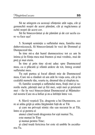 Mărgăritarul ascuns                                      35

     Să ne atingem cu aceeaşi sfin enie atât sapa, cât şi
genunchii noştri de acest pământ, cât şi rugăciunea şi
ochii noştri de acest cer.
     Să fie binecuvântat şi de pământ şi de cer acela ca-
re va face aşa!

     5. Scumpă semin ie a sufletului meu, familia mea
duhovnicească, fii binecuvântată în veci de Domnul şi
Dumnezeul tău.
     În tine mi-a dat harul dumnezeiesc tot ce am în
inima şi în fiin a mea mai frumos şi mai vrednic, mai de
pre şi mai etern.
     În tine şi prin tine să-mi aduc spre Dumnezeul
meu, ca o plăcută şi sfântă ardere de tot, întreg avutul
sufletului meu.
     Tu eşti partea şi locul dăruit mie de Dumnezeul
meu, Care mi-a rânduit să am atât în via a asta, cât şi în
cealaltă numele tău, soarta ta, drumul tău şi răsplata ta.
     O, familie scumpă a sufletului meu, fra ii mei şi su-
rorile mele, părin ii mei şi fiii mei, so ii mei şi prietenii
mei – fie în veci binecuvântat Dumnezeul şi Mântuito-
rul nostru Care m-a înfiat şi m-a înfră it între voi.

     6. Slavă veşnică ie, dragoste a lui Dumnezeu, ca-
re ai atâta grijă şi atâta lărgământ fa ă de ai Tăi
     şi care nu priveşti nimic rău sau necurat în ai Tăi,
între ei şi pentru ei
     atunci când toată dragostea lor eşti numai Tu,
     este numai în Tine
     şi numai pentru Tine;
     şi când toată fericirea lor este să umble în asculta-
rea Ta.
 