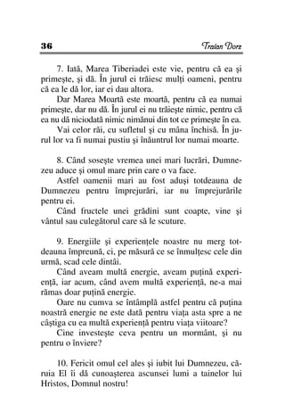 36                                              Traian Dorz

     7. Iată, Marea Tiberiadei este vie, pentru că ea şi
primeşte, şi dă. În jurul ei trăiesc mul i oameni, pentru
că ea le dă lor, iar ei dau altora.
     Dar Marea Moartă este moartă, pentru că ea numai
primeşte, dar nu dă. În jurul ei nu trăieşte nimic, pentru că
ea nu dă niciodată nimic nimănui din tot ce primeşte în ea.
     Vai celor răi, cu sufletul şi cu mâna închisă. În ju-
rul lor va fi numai pustiu şi înăuntrul lor numai moarte.

    8. Când soseşte vremea unei mari lucrări, Dumne-
zeu aduce şi omul mare prin care o va face.
    Astfel oamenii mari au fost aduşi totdeauna de
Dumnezeu pentru împrejurări, iar nu împrejurările
pentru ei.
    Când fructele unei grădini sunt coapte, vine şi
vântul sau culegătorul care să le scuture.

     9. Energiile şi experien ele noastre nu merg tot-
deauna împreună, ci, pe măsură ce se înmul esc cele din
urmă, scad cele dintâi.
     Când aveam multă energie, aveam pu ină experi-
en ă, iar acum, când avem multă experien ă, ne-a mai
rămas doar pu ină energie.
     Oare nu cumva se întâmplă astfel pentru că pu ina
noastră energie ne este dată pentru via a asta spre a ne
câştiga cu ea multă experien ă pentru via a viitoare?
     Cine investeşte ceva pentru un mormânt, şi nu
pentru o înviere?

    10. Fericit omul cel ales şi iubit lui Dumnezeu, că-
ruia El îi dă cunoaşterea ascunsei lumi a tainelor lui
Hristos, Domnul nostru!
 