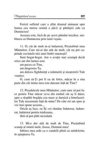 Mărgăritarul ascuns                                   37

    Fericit sufletul care a aflat drumul minunat spre
lumea cea mereu senină a păcii şi părtăşiei sale cu
Dumnezeu!
    Aceasta este, încă de pe acest pământ trecător, um-
blarea cu Dumnezeu prin raiul veşnic.

    11. O, cât de mult m-ai îndatorat, Preaiubitul meu
Mântuitor, Care mi-ai dat atât de mult, cât nu pot cu-
prinde cuvintele nici unei limbi omeneşti!
    Sunt bogat-bogat. Am o avu ie mai scumpă decât
orice aur din lumea asta:
    am pacea cu Tine,
    am dragostea Ta,
    am dulcea făgăduin ă a mântuirii şi moştenirii Tale
veşnice.
    O, cum să- i pot fi eu de folos, măcar în a mia
parte din cât inima mea este datoare fa ă de Tine?

      12. Preadulcele meu Mântuitor, cum oare să pot fa-
ce pentru Tine măcar ceva din multul cât aş fi dator,
spre a răsplăti bogă ia cea mare şi darnică a binefaceri-
lor Tale necurmate fa ă de mine? De câte ori am spus şi
voi mai spune aceasta...
      Oricât aş face, eu Î i voi rămâne îndatorat, îndato-
rat, îndatorat pentru totdeauna,
      fără să pot plăti niciodată.

     13. Mi-e dor atât de mult de Tine, Preaiubitul
scump al inimii mele, Iisuse, Domnul meu!
     Iubirea mea arde ca o candelă plină cu untdelemn,
în aşteptarea Ta.
 