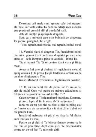 38                                            Traian Dorz

     Deasupra uşii mele sunt aşezate cele trei steaguri
ale Tale, iar toată calea Ta până în odăi a mea ascunsă
este presărată cu crini albi şi trandafiri roşii.
     Albi de cură ie şi aprinşi de dragoste.
     Sunt ca o mireasă care este bolnavă de dragostea
Ta şi care, plângând, Te strigă:
     – Vino repede, mai repede, mai repede, Iubitul meu!

     14. Veşnică slavă şi dragoste ie, Preaiubitul inimii
din mine, pentru toată bunătatea dragostei pe care mi-a
arătat-o – de la început şi până în veşnicie – inima Ta.
       ie şi numai ie i se cuvine toată via a şi fiin a
mea:
     Aceasta îmi este şi dorin a, şi rugăciunea mea: să
ajung odată a i le preda ie pe totdeauna, arzând ca pe
un altar sfin it pentru Tine.
     Iisuse, Martorul Credincios al legămintelor noastre!

     15. O, eu am cerut atât de pu in, iar Tu mi-ai dat
atât de mult! Cum voi putea eu măsura adâncimea şi
înăl imea dragostei în care mă învălui Tu?
     Cu ce cuvinte să- i ştiu mul umi îndeajuns, Doamne,
     şi cu ce fapte să fiu în stare să- i mul umesc?
     Iartă-mă că nu pot nici să cânt şi nici să plâng atât
de frumos sau de recunoscător cât simt că ar trebui s-o
fac pentru Tine.
     Înva ă-mă neîncetat să ştiu şi eu face la fel altora,
cum îmi faci Tu mie.
     Pentru ca şi al ii să Te binecuvânteze pentru ce le
faci Tu lor prin mine, după cum şi eu Te binecuvântez
pentru tot ce-mi faci Tu mie prin al ii.
 