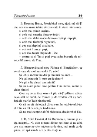Mărgăritarul ascuns                                    39

     16. Doamne Iisuse, Preaiubitul meu, ajută-mă să- i
dau cea mai mare iubire de care este în stare inima mea
     şi cele mai sfinte lacrimi,
     şi cele mai smerite binecuvântări,
     şi cele mai dulci roade duhovniceşti şi trupeşti,
     şi cele mai fierbin i rugăciuni,
     şi cea mai deplină ascultare,
     şi cei mai frumoşi paşi,
     şi cea mai totală alipire de Tine
     – pentru ca şi Tu să po i avea atâta bucurie de mi-
ne, câtă am eu de Tine.

     17. Binecuvântatul meu Părinte şi Binefăcător, ce
nemăsurat de mult mi-ai dat Tu mie!
     Şi totuşi mereu îmi dai şi îmi mai dai încă...
     Nu ştii oare cât Î i sunt eu de dator?
     Nu ştii câte daruri am primit?
     Şi eu n-am putut face pentru Tine nimic, nimic şi
chiar nimic!
     Cum aş putea face oare să ştiu să- i plătesc măcar
ceva atât de curat, de frumos şi de vrednic cât aş dori,
fa ă de marile Tale binefaceri?
     O, să nu uit niciodată că eu sunt în totul-totului-tot
al Tău, cu tot ce am, pe totdeauna.
     Să nu mă socotesc altfel niciodată, decât robul Tău.

     18. O, Sfânt Cuvânt al lui Dumnezeu, lumina şi vi-
a a noastră... Nu este nimeni dintre noi care să nu aibă
cea mai mare nevoie totdeauna de tine, mai mult ca de
pâine, de apă sau de aer pentru via a sa.
 