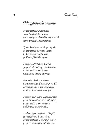 4                                     Traian Dorz


    Mărgăritarele ascunse
    Mărgăritarele ascunse
    sunt lumini ele de har
    ce-n noaptea lumii îndrumează
    spre Unicul Mărgăritar.

    Spre-Acel nepre uit şi veşnic
    Mărgăritar ascuns: Iisus,
    în Care e şi via a asta
    şi Via a fără de apus.

    Ferice sufletul ce-L află
    şi-şi vinde tot, spre a-L avea;
    aceluia Hristos îi este
    Comoara unică şi grea.

    Aceluia nimic pe lume
    nu-i este-atât de scump ca El,
    credin a Lui e-un unic aur,
    iubirea Lui e-un unic el.

    Ferice-acel care-L păstrează
    prin toate-a’ lumii prăbuşiri,
    aceluia Hristos i-aduce
    nebănuite moşteniri...

    ...Munceşte, suflete, şi luptă,
    şi roagă-te să po i să ai
    Mărgăritarul Scump şi Unic
    prin care moşteneşti un rai!
 