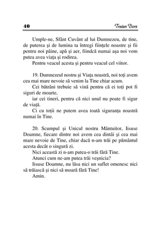 40                                            Traian Dorz

    Umple-ne, Sfânt Cuvânt al lui Dumnezeu, de tine,
de puterea şi de lumina ta întregi fiin ele noastre şi fii
pentru noi pâine, apă şi aer, fiindcă numai aşa noi vom
putea avea via a şi rodirea.
    Pentru veacul acesta şi pentru veacul cel viitor.

    19. Dumnezeul nostru şi Via a noastră, noi to i avem
cea mai mare nevoie să venim la Tine chiar acum.
    Cei bătrâni trebuie să vină pentru că ei to i pot fi
siguri de moarte,
    iar cei tineri, pentru că nici unul nu poate fi sigur
de via ă.
    Ci cu to ii ne putem avea toată siguran a noastră
numai în Tine.

     20. Scumpul şi Unicul nostru Mântuitor, Iisuse
Doamne, fiecare dintre noi avem cea dintâi şi cea mai
mare nevoie de Tine, chiar dacă n-am trăi pe pământul
acesta decât o singură zi.
     Nici această zi n-am putea-o trăi fără Tine.
     Atunci cum ne-am putea trăi veşnicia?
     Iisuse Doamne, nu lăsa nici un suflet omenesc nici
să trăiască şi nici să moară fără Tine!
     Amin.
 