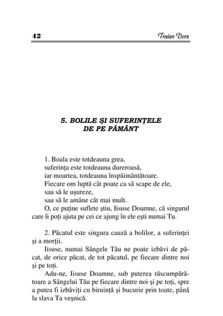 42                                             Traian Dorz




          5. BOLILE ŞI SUFERIN ELE
                DE PE PĂMÂNT



     1. Boala este totdeauna grea,
     suferin a este totdeauna dureroasă,
     iar moartea, totdeauna înspăimântătoare.
     Fiecare om luptă cât poate ca să scape de ele,
     sau să le uşureze,
     sau să le amâne cât mai mult.
     O, ce pu ine suflete ştiu, Iisuse Doamne, că singurul
care îi po i ajuta pe cei ce ajung în ele eşti numai Tu.

     2. Păcatul este singura cauză a bolilor, a suferin ei
şi a mor ii.
     Iisuse, numai Sângele Tău ne poate izbăvi de pă-
cat, de orice păcat, de tot păcatul, pe fiecare dintre noi
şi pe to i.
     Adu-ne, Iisuse Doamne, sub puterea răscumpără-
toare a Sângelui Tău pe fiecare dintre noi şi pe to i, spre
a putea fi izbăvi i cu biruin ă şi bucurie prin toate, până
la slava Ta veşnică.
 