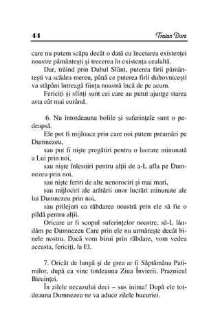 44                                              Traian Dorz

care nu putem scăpa decât o dată cu încetarea existen ei
noastre pământeşti şi trecerea în existen a cealaltă.
     Dar, trăind prin Duhul Sfânt, puterea firii pămân-
teşti va scădea mereu, până ce puterea firii duhovniceşti
va stăpâni întreagă fiin a noastră încă de pe acum.
     Ferici i şi sfin i sunt cei care au putut ajunge starea
asta cât mai curând.

      6. Nu întotdeauna bolile şi suferin ele sunt o pe-
deapsă.
     Ele pot fi mijloace prin care noi putem preamări pe
Dumnezeu,
     sau pot fi nişte pregătiri pentru o lucrare minunată
a Lui prin noi,
     sau nişte înlesniri pentru al ii de a-L afla pe Dum-
nezeu prin noi,
     sau nişte feriri de alte nenorociri şi mai mari,
     sau mijlociri ale arătării unor lucrări minunate ale
lui Dumnezeu prin noi,
     sau prilejuri ca răbdarea noastră prin ele să fie o
pildă pentru al ii.
     Oricare ar fi scopul suferin elor noastre, să-L lău-
dăm pe Dumnezeu Care prin ele nu urmăreşte decât bi-
nele nostru. Dacă vom birui prin răbdare, vom vedea
aceasta, ferici i, la El.

    7. Oricât de lungă şi de grea ar fi Săptămâna Pati-
milor, după ea vine totdeauna Ziua Învierii, Praznicul
Biruin ei.
    În zilele necazului deci – sus inima! După ele tot-
deauna Dumnezeu ne va aduce zilele bucuriei.
 