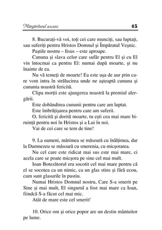 Mărgăritarul ascuns                                     45

     8. Bucura i-vă voi, to i cei care munci i, sau lupta i,
sau suferi i pentru Hristos Domnul şi Împăratul Veşnic.
     Paştile nostru – Iisus – este aproape.
     Cununa şi slava celor care sufăr pentru El şi cu El
vin întocmai ca pentru El: numai după moarte, şi nu
înainte de ea.
     Nu vă teme i de moarte! Ea este uşa de aur prin ca-
re vom intra în strălucirea unde ne aşteaptă cununa şi
cununia noastră fericită.
     Clipa mor ii este ajungerea noastră la premiul aler-
gării.
     Este dobândirea cununii pentru care am luptat.
     Este îmbră işarea pentru care am suferit.
     O, fericită şi dorită moarte, tu eşti cea mai mare bi-
ruin ă pentru noi în Hristos şi a Lui în noi.
     Vai de cei care se tem de tine!

     9. La oameni, mărimea se măsoară cu înăl imea, dar
la Dumnezeu se măsoară cu smerenia, cu micşorarea.
     Nu cel care este ridicat mai sus este mai mare, ci
acela care se poate micşora pe sine cel mai mult.
     Ioan Botezătorul era socotit cel mai mare pentru că
el se socotea ca un nimic, ca un glas stins şi fără ecou,
cum sunt glasurile în pustiu.
     Numai Hristos Domnul nostru, Care S-a smerit pe
Sine şi mai mult, El singurul a fost mai mare ca Ioan,
fiindcă S-a făcut cel mai mic.
     Atât de mare este cel smerit!

     10. Orice om şi orice popor are un destin mântuitor
pe lume.
 