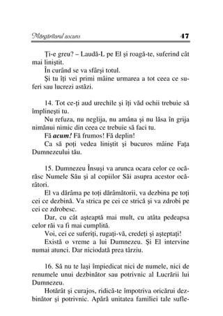 Mărgăritarul ascuns                                    47

       i-e greu? – Laudă-L pe El şi roagă-te, suferind cât
mai liniştit.
     În curând se va sfârşi totul.
     Şi tu î i vei primi mâine urmarea a tot ceea ce su-
feri sau lucrezi astăzi.

    14. Tot ce- i aud urechile şi î i văd ochii trebuie să
împlineşti tu.
    Nu refuza, nu neglija, nu amâna şi nu lăsa în grija
nimănui nimic din ceea ce trebuie să faci tu.
    Fă acum! Fă frumos! Fă deplin!
    Ca să po i vedea liniştit şi bucuros mâine Fa a
Dumnezeului tău.

     15. Dumnezeu Însuşi va arunca ocara celor ce ocă-
răsc Numele Său şi al copiilor Săi asupra acestor ocă-
râtori.
     El va dărâma pe to i dărâmătorii, va dezbina pe to i
cei ce dezbină. Va strica pe cei ce strică şi va zdrobi pe
cei ce zdrobesc.
     Dar, cu cât aşteaptă mai mult, cu atâta pedeapsa
celor răi va fi mai cumplită.
     Voi, cei ce suferi i, ruga i-vă, crede i şi aştepta i!
     Există o vreme a lui Dumnezeu. Şi El intervine
numai atunci. Dar niciodată prea târziu.

    16. Să nu te laşi împiedicat nici de numele, nici de
renumele unui dezbinător sau potrivnic al Lucrării lui
Dumnezeu.
    Hotărât şi curajos, ridică-te împotriva oricărui dez-
binător şi potrivnic. Apără unitatea familiei tale sufle-
 